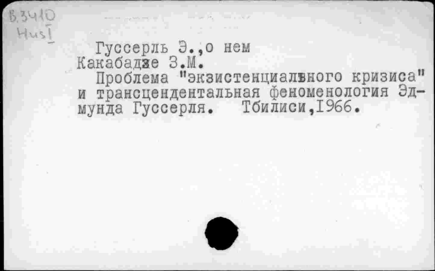 ﻿
Гуссерль Э.,о нем
Какабадяе З.М.
Проблема ’’экзистенциалвного кризиса” и трансцендентальная феноменология Эдмунда Гуссерля. Тбилиси,1966.